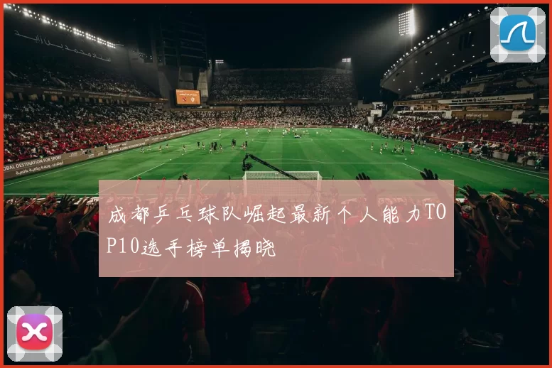 成都乒乓球队崛起最新个人能力TOP10选手榜单揭晓