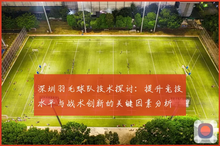 深圳羽毛球队技术探讨：提升竞技水平与战术创新的关键因素分析