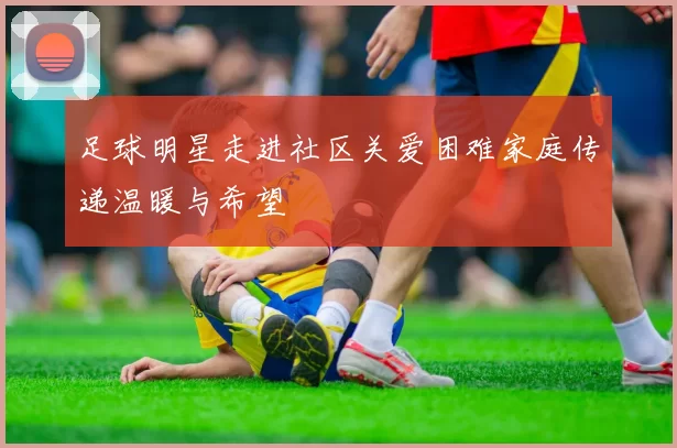 足球明星走进社区关爱困难家庭传递温暖与希望