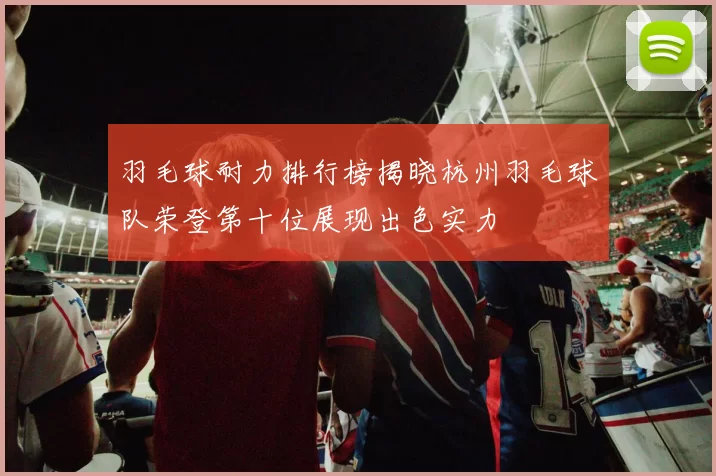羽毛球耐力排行榜揭晓杭州羽毛球队荣登第十位展现出色实力