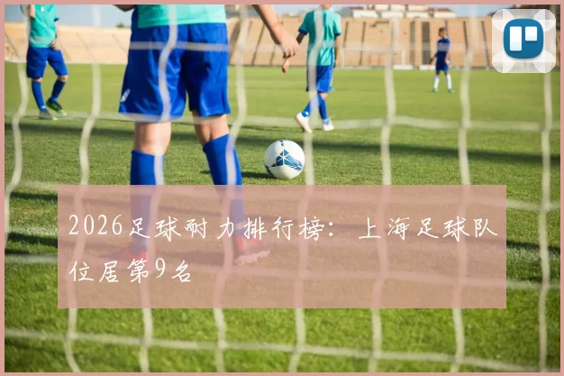 2026足球耐力排行榜：上海足球队位居第9名