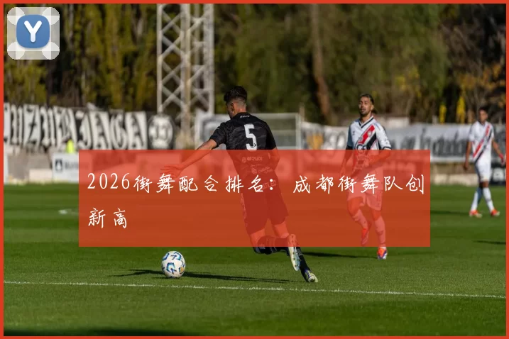 2026街舞配合排名：成都街舞队创新高