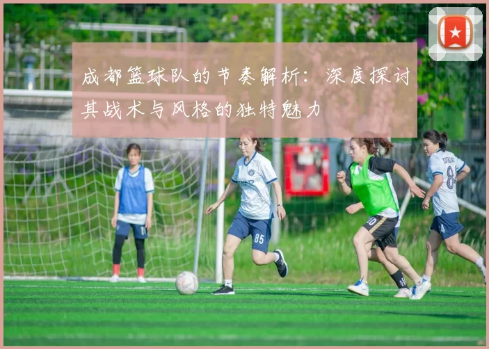 成都篮球队的节奏解析：深度探讨其战术与风格的独特魅力