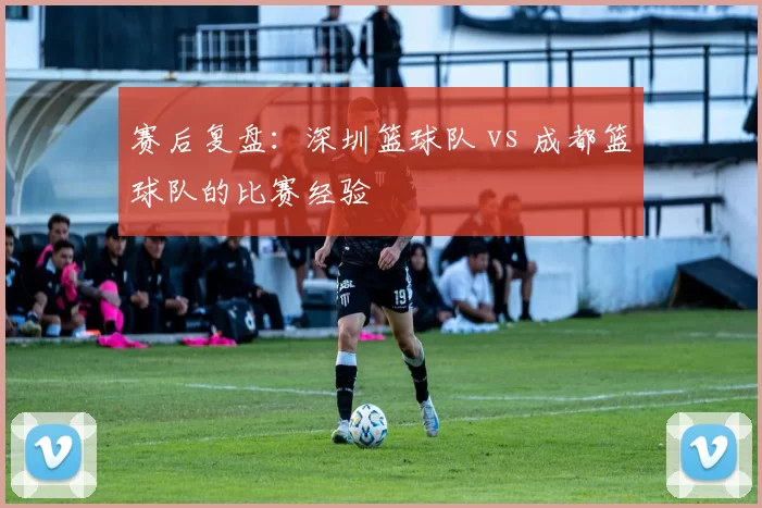 赛后复盘：深圳篮球队 vs 成都篮球队的比赛经验
