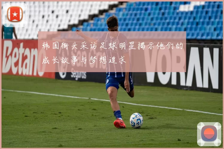 韩国街头采访足球明星揭示他们的成长故事与梦想追求